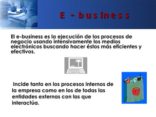 E - b u s in e s s

El e-business es la ejecución de los procesos de
negocio usando intensivamente los medios
electrónicos buscando hacer éstos más eficientes y
efectivos.




 Incide tanto en los procesos internos de
la empresa como en los de todas las
entidades externas con las que
interactúa.
 
