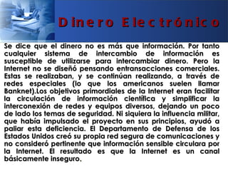 D in e r o E le c t r ó n ic o
Se dice que el dinero no es más que información. Por tanto
cualquier sistema de intercambio de información es
susceptible de utilizarse para intercambiar dinero. Pero la
Internet no se diseñó pensando entransacciones comerciales.
Estas se realizaban, y se continúan realizando, a través de
redes especiales (lo que los americanos suelen llamar
Banknet).Los objetivos primordiales de la Internet eran facilitar
la circulación de información científica y simplificar la
interconexión de redes y equipos diversos, dejando un poco
de lado los temas de seguridad. Ni siquiera la influencia militar,
que había impulsado el proyecto en sus principios, ayudó a
paliar esta deficiencia. El Departamento de Defensa de los
Estados Unidos creó su propia red segura de comunicaciones y
no consideró pertinente que información sensible circulara por
la Internet. El resultado es que la Internet es un canal
básicamente inseguro.
 