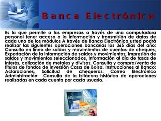 B a n c a E le c t r ó n ic a
Es la que permite a las empresas a través de una computadora
personal tener acceso a la información y transmisión de datos de
cada uno de los módulos A través de Banca Electrónica usted podrá
realizar las siguientes operaciones bancarias los 365 días del año:
Consulta en línea de saldos y movimientos de cuentas de cheques,
Exportación de la información de saldos y movimientos, Impresión de
saldos y movimientos seleccionados, Información al día de tasas de
interés, cotización de metales y divisas, Consulta y compra/venta de
títulos de fondos de inversión Casa de Bolsa, Instrucciones al Banco:
Aclaraciones, Solicitud de        chequeras, Correo       Electrónico
Administración: Consulta de la bitácora histórica de operaciones
realizadas en cada cuenta por cada usuario.
 