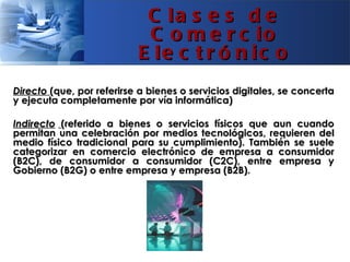C la s e s d e
                            C o m e r c io
                           E le c t r ó n ic o
Directo (que, por referirse a bienes o servicios digitales, se concerta
y ejecuta completamente por vía informática)

Indirecto (referido a bienes o servicios físicos que aun cuando
permitan una celebración por medios tecnológicos, requieren del
medio físico tradicional para su cumplimiento). También se suele
categorizar en comercio electrónico de empresa a consumidor
(B2C), de consumidor a consumidor (C2C), entre empresa y
Gobierno (B2G) o entre empresa y empresa (B2B).
 