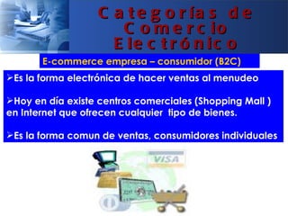 C a t e g o r ía s d e
                      C o m e r c io
                     E le c t r ó n ic o
       E-commerce empresa – consumidor (B2C)
Es la forma electrónica de hacer ventas al menudeo

Hoy en día existe centros comerciales (Shopping Mall )
en Internet que ofrecen cualquier tipo de bienes.

Es la forma comun de ventas, consumidores individuales
 