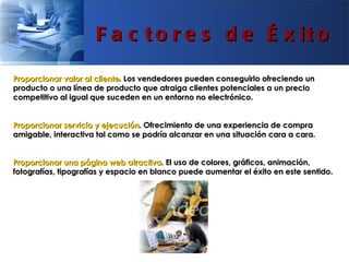 F a c t o r e s d e É x it o

Proporcionar valor al cliente. Los vendedores pueden conseguirlo ofreciendo un
producto o una línea de producto que atraiga clientes potenciales a un precio
competitivo al igual que suceden en un entorno no electrónico.


Proporcionar servicio y ejecución. Ofrecimiento de una experiencia de compra
amigable, interactiva tal como se podría alcanzar en una situación cara a cara.


Proporcionar una página web atractiva. El uso de colores, gráficos, animación,
fotografías, tipografías y espacio en blanco puede aumentar el éxito en este sentido.
 