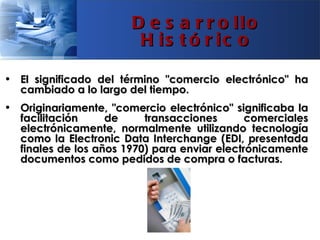 D e s a r r o llo
                        H is t ó r ic o

• El significado del término "comercio electrónico" ha
  cambiado a lo largo del tiempo.
• Originariamente, "comercio electrónico" significaba la
  facilitación     de     transacciones       comerciales
  electrónicamente, normalmente utilizando tecnología
  como la Electronic Data Interchange (EDI, presentada
  finales de los años 1970) para enviar electrónicamente
  documentos como pedidos de compra o facturas.
 