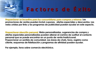 F a c t o r e s d e É x it o
Proporcionar un incentivo para los consumidores para comprar y retornar. Las
promociones de ventas pueden incluir cupones, ofertas especiales y descuentos. Las
webs unidas por links y los programas de publicidad pueden ayudar en este aspecto.


Proporcionar atención personal. Webs personalizadas, sugerencias de compra y
ofertas especiales personalizadas pueden allanar el camino de sustituir el contacto
personal que se puede encontrar en un punto de venta tradiciconal.
Proporcionar un sentido de comunidad. Las áreas de chats, foros, registro como
cliente, esquemas de fidelización y programas de afinidad pueden ayudar.

Por ejemplo, foros sobre comercio electrónico.
 