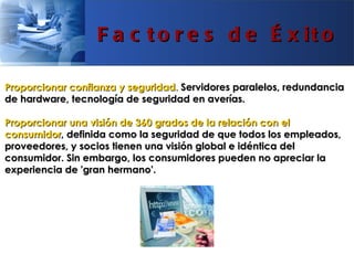 F a c t o r e s d e É x it o

Proporcionar confianza y seguridad. Servidores paralelos, redundancia
de hardware, tecnología de seguridad en averías.

Proporcionar una visión de 360 grados de la relación con el
consumidor, definida como la seguridad de que todos los empleados,
proveedores, y socios tienen una visión global e idéntica del
consumidor. Sin embargo, los consumidores pueden no apreciar la
experiencia de 'gran hermano'.
 
