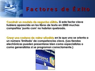F a c t o r e s d e É x it o

Construir un modelo de negocios sólido. Si este factor clave
hubiera aparecido en los libros de texto en 2000 muchas
compañías 'punto com' no habrían quebrado.


Crear una cadena de valror añadido en la que uno se orienta a
un número 'limitado' de competencias clave. (Las tiendas
electrónicas pueden presentarse bien como especialistas o
como generalistas si se programan correctamente.)
 
