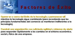 F a c t o r e s d e É x it o

Operar en o cerca del límite de la tecnología y permanecer allí
mientras la tecnología sigue cambiando (pero recordando que los
principios fundamentales del comercio se mantienen indiferentes a la
tecnología).

Construir una organización con suficiente agilidad y sistemas de alerta
para responder rápidamente a los cambios en el entorno económico,
social y físico de una empresa.
 