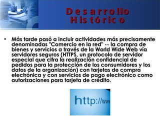 D e s a r r o llo
                       H is t ó r ic o

• Más tarde pasó a incluir actividades más precisamente
  denominadas "Comercio en la red" -- la compra de
  bienes y servicios a través de la World Wide Web vía
  servidores seguros (HTTPS, un protocolo de servidor
  especial que cifra la realización confidencial de
  pedidos para la protección de los consumidores y los
  datos de la organización) con tarjetas de compra
  electrónica y con servicios de pago electrónico como
  autorizaciones para tarjeta de crédito.
 