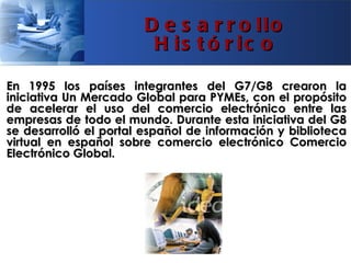 D e s a r r o llo
                        H is t ó r ic o

En 1995 los países integrantes del G7/G8 crearon la
iniciativa Un Mercado Global para PYMEs, con el propósito
de acelerar el uso del comercio electrónico entre las
empresas de todo el mundo. Durante esta iniciativa del G8
se desarrolló el portal español de información y biblioteca
virtual en español sobre comercio electrónico Comercio
Electrónico Global.
 