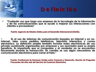 D e f in ic ió n

•   "Cualquier uso que haga una empresa de la tecnología de la información
    y de las comunicaciones que le ayude a mejorar sus interacciones con
    clientes o proveedores"

        Fuente: Agencia de Estados Unidos para el Desarrollo Internacional (USAID).


•        Es el uso de sistemas de comunicación basados en Internet y en no-
Internet, tales como pedidos telefónicos, televisión interactiva y correo
electrónico. La definición amplia también incluiría redes electrónicas de uso
privado usualmente organizadas por empresas y sus asociados para su propio
beneficio. Es importante que el comprador y el vendedor no se encuentren
físicamente durante la transacción. En cambio se usa algún mecanismo de
comunicación electrónica para cerrar el trato.“

       Fuente: Conferencia de Naciones Unidas sobre Comercio y Desarrollo, Sección de Preguntas
       Frecuentes del sitio web del Servicio de Comercio Electrónico
 