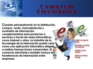 C o m e r c io
                           E le c t r ó n ic o

Consiste principalmente en la distribución,
compra, venta, mercadotecnia y
suministro de información
complementaria para productos o
servicios a través de redes informáticas
como Internet u otras. La industria de la
tecnología de la información podría verlo
como una aplicación informática dirigida
a realizar transacciones comerciales .El
comercio electrónico también incluye la
transferencia de información entre
empresas.
 