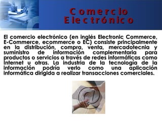 C o m e r c io
                      E le c t r ó n ic o
El comercio electrónico (en inglés Electronic Commerce,
E-Commerce, ecommerce o EC) consiste principalmente
en la distribución, compra, venta, mercadotecnia y
suministro   de    información      complementaria    para
productos o servicios a través de redes informáticas como
Internet u otras. La industria de la tecnología de la
información podría verlo como una aplicación
informática dirigida a realizar transacciones comerciales.
 