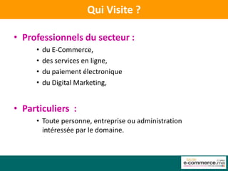 Qui Visite ?

• Professionnels du secteur :
     •   du E-Commerce,
     •   des services en ligne,
     •   du paiement électronique
     •   du Digital Marketing,


• Particuliers :
     • Toute personne, entreprise ou administration
       intéressée par le domaine.
 
