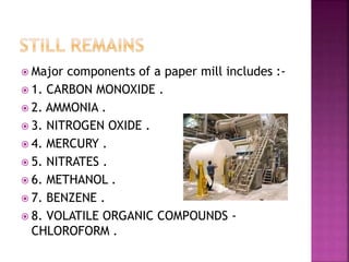  Major components of a paper mill includes :-
 1. CARBON MONOXIDE .
 2. AMMONIA .
 3. NITROGEN OXIDE .
 4. MERCURY .
 5. NITRATES .
 6. METHANOL .
 7. BENZENE .
 8. VOLATILE ORGANIC COMPOUNDS -
CHLOROFORM .
 