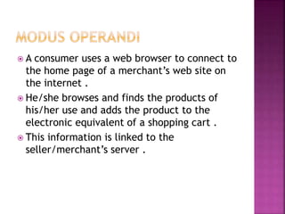  A consumer uses a web browser to connect to
the home page of a merchant’s web site on
the internet .
 He/she browses and finds the products of
his/her use and adds the product to the
electronic equivalent of a shopping cart .
 This information is linked to the
seller/merchant’s server .
 