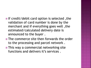  If credit/debit card option is selected ,the
validation of card number is done by the
merchant and if everything goes well ,the
estimated/calculated delivery date is
announced to the buyer .
 The commerce site then forwards the order
to the processing and parcel network .
 This way a commercial networking site
functions and delivers it’s services .
 