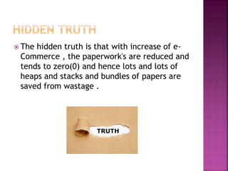  The hidden truth is that with increase of e-
Commerce , the paperwork's are reduced and
tends to zero(0) and hence lots and lots of
heaps and stacks and bundles of papers are
saved from wastage .
 
