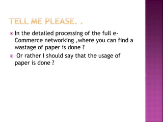  In the detailed processing of the full e-
Commerce networking ,where you can find a
wastage of paper is done ?
 Or rather I should say that the usage of
paper is done ?
 