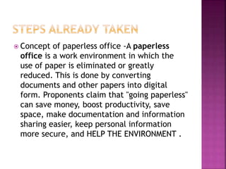  Concept of paperless office -A paperless
office is a work environment in which the
use of paper is eliminated or greatly
reduced. This is done by converting
documents and other papers into digital
form. Proponents claim that "going paperless"
can save money, boost productivity, save
space, make documentation and information
sharing easier, keep personal information
more secure, and HELP THE ENVIRONMENT .
 