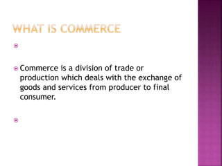 
 Commerce is a division of trade or
production which deals with the exchange of
goods and services from producer to final
consumer.

 