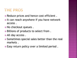  Reduce prices and hence cost efficient .
 It can reach anywhere if you have network
access .
 No checkout queues .
 Billions of products to select from .
 All day access .
 Sometimes special sales better than the real
markets .
 Easy return policy over a limited period .
 