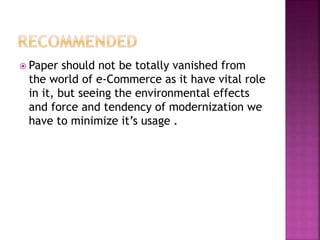  Paper should not be totally vanished from
the world of e-Commerce as it have vital role
in it, but seeing the environmental effects
and force and tendency of modernization we
have to minimize it’s usage .
 