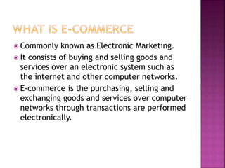  Commonly known as Electronic Marketing.
 It consists of buying and selling goods and
services over an electronic system such as
the internet and other computer networks.
 E-commerce is the purchasing, selling and
exchanging goods and services over computer
networks through transactions are performed
electronically.
 