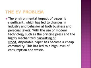  The environmental impact of paper is
significant, which has led to changes in
industry and behavior at both business and
personal levels. With the use of modern
technology such as the printing press and the
highly mechanized harvesting of
wood, disposable paper has become a cheap
commodity. This has led to a high level of
consumption and waste.
 