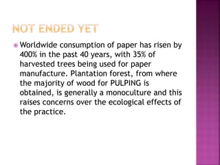  Worldwide consumption of paper has risen by
400% in the past 40 years, with 35% of
harvested trees being used for paper
manufacture. Plantation forest, from where
the majority of wood for PULPING is
obtained, is generally a monoculture and this
raises concerns over the ecological effects of
the practice.
 
