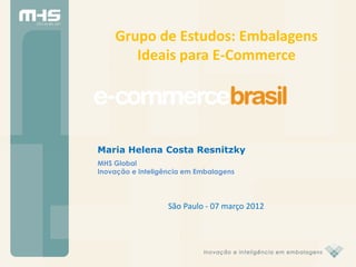 Grupo de Estudos: Embalagens
       Ideais para E-Commerce




Maria Helena Costa Resnitzky
MHS Global
Inovação e Inteligência em Embalagens




                   São Paulo - 07 março 2012
 