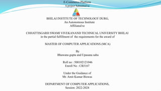 BHILAI INSTITUTE OF TECHNOLOGY DURG,
An Autonomous Institute
Affiliated to
CHHATTISGARH SWAMI VIVEKANAND TECHNICAL UNIVERSITY BHILAI
in the partial fulfillment of the requirements for the award of
MASTER OF COMPUTER APPLICATIONS (MCA)
By
Bhawana gupta and Upasana sahu
Roll no : 500102121046
Enroll No : CB3167
Under the Guidance of
Mr. Amit Kumar Biswas
DEPARTMENT OF COMPUTER APPLICATIONS,
Session: 2022-2024
E-Commerce Platform
A project Submitted to
 