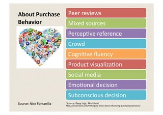 About	
  Purchase	
                   Peer	
  reviews	
  
Behavior	
                            Mixed	
  sources	
  
                                      Percep5ve	
  reference	
  	
  
                                      Crowd	
  
                                      Cogni5ve	
  ﬂuency	
  
                                      Product	
  visualiza5on	
  
                                      Social	
  media	
  
                                      Emo5onal	
  decision	
  
                                      Subconscious	
  decision	
  
Source:	
  Nick	
  Fontanilla	
     Source:	
  Peep	
  Laja,	
  Markitekt	
  
                                    h:p://conversionxl.com/9-­‐things-­‐to-­‐know-­‐about-­‐inﬂuencing-­‐purchasing-­‐decisions/	
  
 