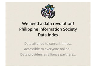 We	
  need	
  a	
  data	
  revolu5on!	
  
Philippine	
  Informa5on	
  Society	
  	
  
           Data	
  Index	
  
  Data	
  a:uned	
  to	
  current	
  5mes..	
  
  Accessible	
  to	
  everyone	
  online…	
  
Data	
  providers	
  as	
  alliance	
  partners…	
  
 