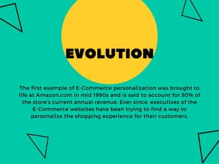 EVOLUTION
The first example of E-Commerce personalization was brought to
life at Amazon.com in mid 1990s and is said to ac...