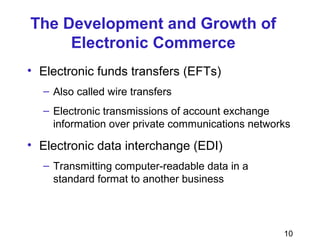 10
The Development and Growth of
Electronic Commerce
• Electronic funds transfers (EFTs)
– Also called wire transfers
– Electronic transmissions of account exchange
information over private communications networks
• Electronic data interchange (EDI)
– Transmitting computer-readable data in a
standard format to another business
 
