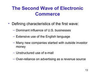 13
The Second Wave of Electronic
Commerce
• Defining characteristics of the first wave:
– Dominant influence of U.S. businesses
– Extensive use of the English language
– Many new companies started with outside investor
money
– Unstructured use of e-mail
– Over-reliance on advertising as a revenue source
 
