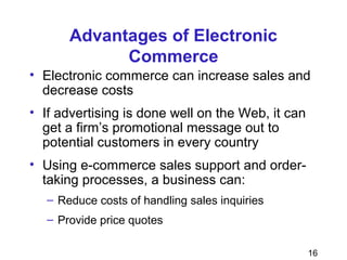 16
Advantages of Electronic
Commerce
• Electronic commerce can increase sales and
decrease costs
• If advertising is done well on the Web, it can
get a firm’s promotional message out to
potential customers in every country
• Using e-commerce sales support and order-
taking processes, a business can:
– Reduce costs of handling sales inquiries
– Provide price quotes
 