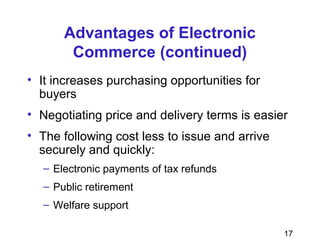 17
Advantages of Electronic
Commerce (continued)
• It increases purchasing opportunities for
buyers
• Negotiating price and delivery terms is easier
• The following cost less to issue and arrive
securely and quickly:
– Electronic payments of tax refunds
– Public retirement
– Welfare support
 