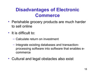 18
Disadvantages of Electronic
Commerce
• Perishable grocery products are much harder
to sell online
• It is difficult to:
– Calculate return on investment
– Integrate existing databases and transaction-
processing software into software that enables e-
commerce
• Cultural and legal obstacles also exist
 