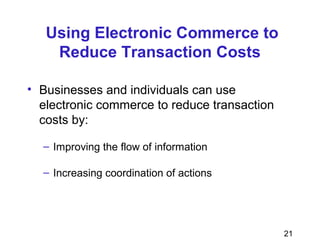 21
Using Electronic Commerce to
Reduce Transaction Costs
• Businesses and individuals can use
electronic commerce to reduce transaction
costs by:
– Improving the flow of information
– Increasing coordination of actions
 