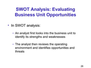 26
SWOT Analysis: Evaluating
Business Unit Opportunities
• In SWOT analysis:
– An analyst first looks into the business unit to
identify its strengths and weaknesses
– The analyst then reviews the operating
environment and identifies opportunities and
threats
 