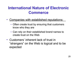 29
International Nature of Electronic
Commerce
• Companies with established reputations:
– Often create trust by ensuring that customers
know who they are
– Can rely on their established brand names to
create trust on the Web
• Customers’ inherent lack of trust in
“strangers” on the Web is logical and to be
expected
 
