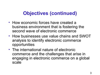 3
Objectives (continued)
• How economic forces have created a
business environment that is fostering the
second wave of electronic commerce
• How businesses use value chains and SWOT
analysis to identify electronic commerce
opportunities
• The international nature of electronic
commerce and the challenges that arise in
engaging in electronic commerce on a global
scale
 