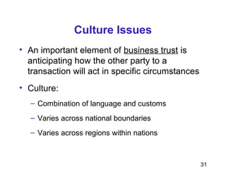 31
Culture Issues
• An important element of business trust is
anticipating how the other party to a
transaction will act in specific circumstances
• Culture:
– Combination of language and customs
– Varies across national boundaries
– Varies across regions within nations
 