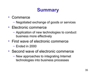 35
Summary
• Commerce
– Negotiated exchange of goods or services
• Electronic commerce
– Application of new technologies to conduct
business more effectively
• First wave of electronic commerce
– Ended in 2000
• Second wave of electronic commerce
– New approaches to integrating Internet
technologies into business processes
 