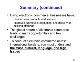 36
Summary (continued)
• Using electronic commerce, businesses have:
– Created new products and services
– Improved promotion, marketing, and delivery of
existing offerings
• The global nature of electronic commerce
leads to many opportunities and few
challenges
• To conduct electronic commerce across
international borders, you must understand
the trust, cultural, language, and legal
issues
 