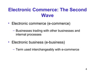 4
Electronic Commerce: The Second
Wave
• Electronic commerce (e-commerce)
– Businesses trading with other businesses and
internal processes
• Electronic business (e-business)
– Term used interchangeably with e-commerce
 