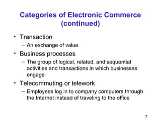 7
Categories of Electronic Commerce
(continued)
• Transaction
– An exchange of value
• Business processes
– The group of logical, related, and sequential
activities and transactions in which businesses
engage
• Telecommuting or telework
– Employees log in to company computers through
the Internet instead of traveling to the office
 
