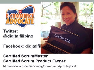 Twitter:
@digitalfilipino
Facebook: digitalfilipino
Certified ScrumMaster
Certified Scrum Product Owner
http://www.scrumalliance.org/community/profile/jtoral
 