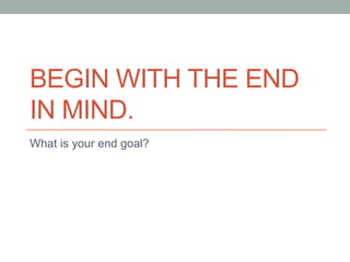BEGIN WITH THE END
IN MIND.
What is your end goal?
 